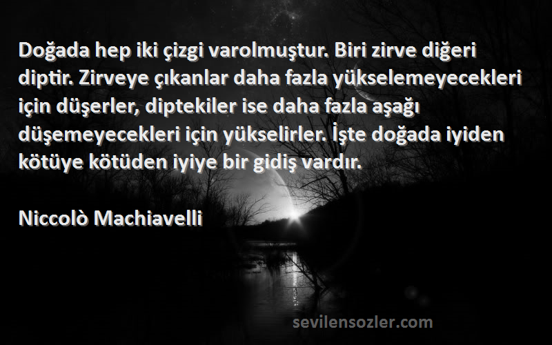 Niccolò Machiavelli Sözleri 
Doğada hep iki çizgi varolmuştur. Biri zirve diğeri diptir. Zirveye çıkanlar daha fazla yükselemeyecekleri için düşerler, diptekiler ise daha fazla aşağı düşemeyecekleri için yükselirler. İşte doğada iyiden kötüye kötüden iyiye bir gidiş vardır.