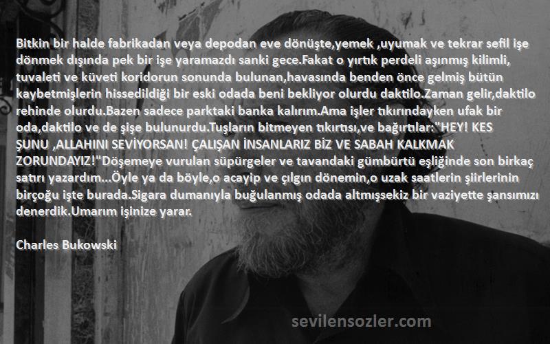 Charles Bukowski Sözleri 
Bitkin bir halde fabrikadan veya depodan eve dönüşte,yemek ,uyumak ve tekrar sefil işe dönmek dışında pek bir işe yaramazdı sanki gece.Fakat o yırtık perdeli aşınmış kilimli, tuvaleti ve küveti koridorun sonunda bulunan,havasında benden önce gelmiş bütün kaybetmişlerin hissedildiği bir eski odada beni bekliyor olurdu daktilo.Zaman gelir,daktilo rehinde olurdu.Bazen sadece parktaki banka kalırım.Ama işler tıkırındayken ufak bir oda,daktilo ve de şişe bulunurdu.Tuşların bitmeyen tıkırtısı,ve bağırtılar:HEY! KES ŞUNU ,ALLAHINI SEVİYORSAN! ÇALIŞAN İNSANLARIZ BİZ VE SABAH KALKMAK ZORUNDAYIZ!Döşemeye vurulan süpürgeler ve tavandaki gümbürtü eşliğinde son birkaç satırı yazardım...Öyle ya da böyle,o acayip ve çılgın dönemin,o uzak saatlerin şiirlerinin birçoğu işte burada.Sigara dumanıyla buğulanmış odada altmışsekiz bir vaziyette şansımızı denerdik.Umarım işinize yarar.