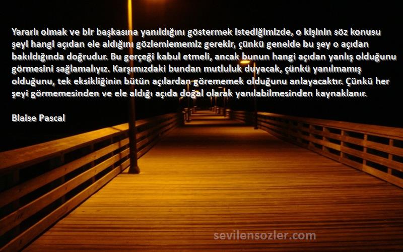 Blaise Pascal Sözleri 
Yararlı olmak ve bir başkasına yanıldığını göstermek istediğimizde, o kişinin söz konusu şeyi hangi açıdan ele aldığını gözlemlememiz gerekir, çünkü genelde bu şey o açıdan bakıldığında doğrudur. Bu gerçeği kabul etmeli, ancak bunun hangi açıdan yanlış olduğunu görmesini sağlamalıyız. Karşımızdaki bundan mutluluk duyacak, çünkü yanılmamış olduğunu, tek eksikliğinin bütün açılardan görememek olduğunu anlayacaktır. Çünkü her şeyi görmemesinden ve ele aldığı açıda doğal olarak yanılabilmesinden kaynaklanır.