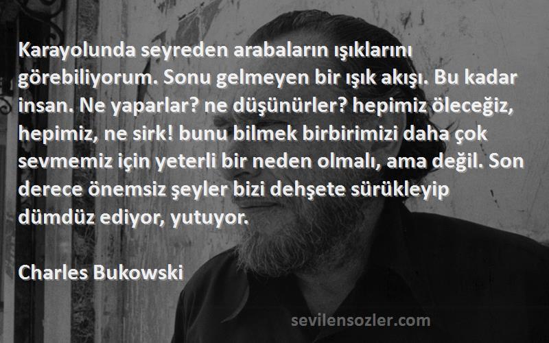 Charles Bukowski Sözleri 
Karayolunda seyreden arabaların ışıklarını görebiliyorum. Sonu gelmeyen bir ışık akışı. Bu kadar insan. Ne yaparlar? ne düşünürler? hepimiz öleceğiz, hepimiz, ne sirk! bunu bilmek birbirimizi daha çok sevmemiz için yeterli bir neden olmalı, ama değil. Son derece önemsiz şeyler bizi dehşete sürükleyip dümdüz ediyor, yutuyor.