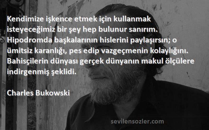 Charles Bukowski Sözleri 
Kendimize işkence etmek için kullanmak isteyeceğimiz bir şey hep bulunur sanırım. Hipodromda başkalarının hislerini paylaşırsın; o ümitsiz karanlığı, pes edip vazgeçmenin kolaylığını. Bahisçilerin dünyası gerçek dünyanın makul ölçülere indirgenmiş şeklidi.