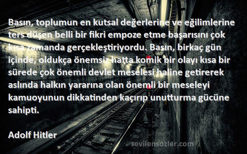 Adolf Hitler Sözleri 
Basın, toplumun en kutsal değerlerine ve eğilimlerine ters düşen belli bir fikri empoze etme başarısını çok kısa zamanda gerçekleştiriyordu. Basın, birkaç gün içinde, oldukça önemsiz hatta komik bir olayı kısa bir sürede çok önemli devlet meselesi haline getirerek aslında halkın yararına olan önemli bir meseleyi kamuoyunun dikkatinden kaçırıp unutturma gücüne sahipti.