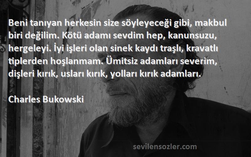 Charles Bukowski Sözleri 
Beni tanıyan herkesin size söyleyeceği gibi, makbul biri değilim. Kötü adamı sevdim hep, kanunsuzu, hergeleyi. İyi işleri olan sinek kaydı traşlı, kravatlı tiplerden hoşlanmam. Ümitsiz adamları severim, dişleri kırık, usları kırık, yolları kırık adamları.