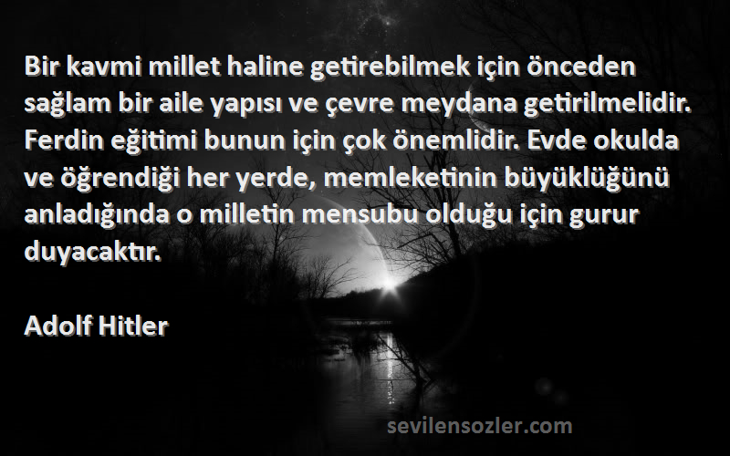 Adolf Hitler Sözleri 
Bir kavmi millet haline getirebilmek için önceden sağlam bir aile yapısı ve çevre meydana getirilmelidir. Ferdin eğitimi bunun için çok önemlidir. Evde okulda ve öğrendiği her yerde, memleketinin büyüklüğünü anladığında o milletin mensubu olduğu için gurur duyacaktır.