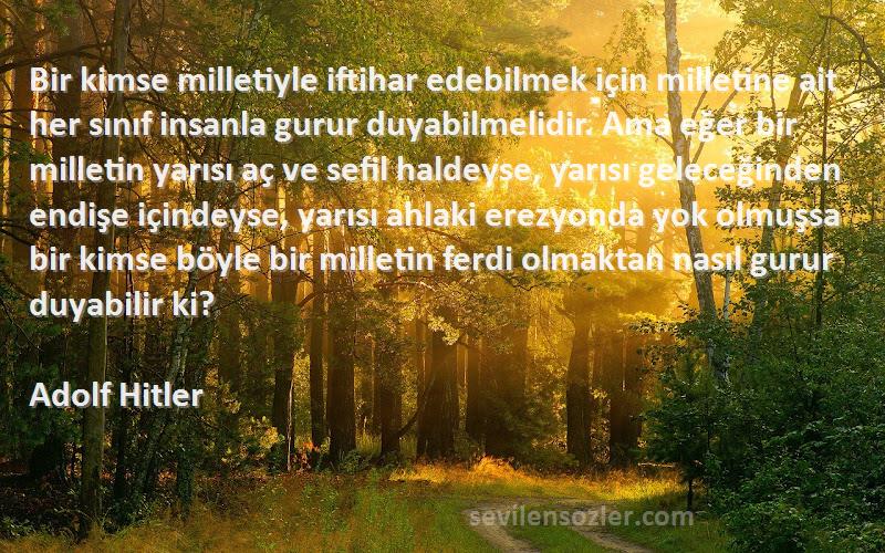 Adolf Hitler Sözleri 
Bir kimse milletiyle iftihar edebilmek için milletine ait her sınıf insanla gurur duyabilmelidir. Ama eğer bir milletin yarısı aç ve sefil haldeyse, yarısı geleceğinden endişe içindeyse, yarısı ahlaki erezyonda yok olmuşsa bir kimse böyle bir milletin ferdi olmaktan nasıl gurur duyabilir ki?