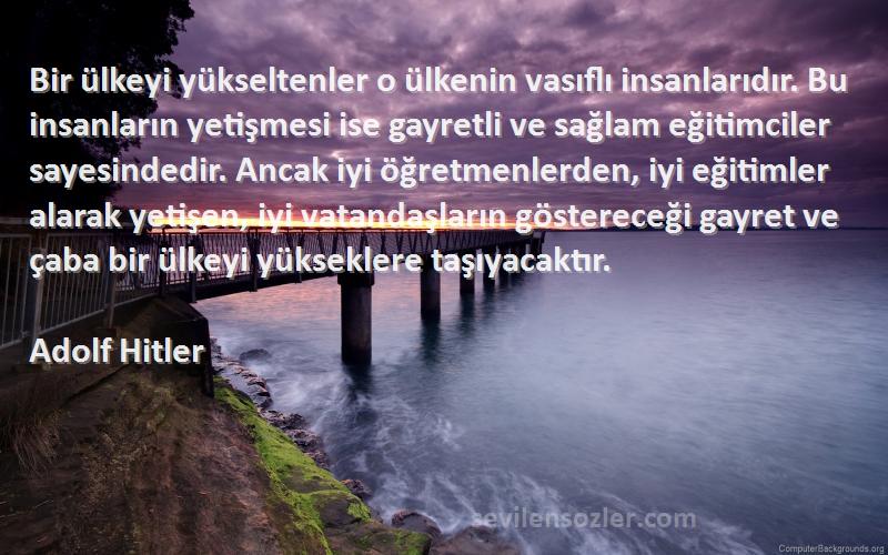 Adolf Hitler Sözleri 
Bir ülkeyi yükseltenler o ülkenin vasıflı insanlarıdır. Bu insanların yetişmesi ise gayretli ve sağlam eğitimciler sayesindedir. Ancak iyi öğretmenlerden, iyi eğitimler alarak yetişen, iyi vatandaşların göstereceği gayret ve çaba bir ülkeyi yükseklere taşıyacaktır.