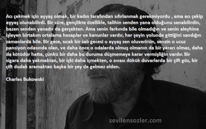 Charles Bukowski Sözleri 
Acı çekmek için ayyaş olmak, bir kadın tarafından sıfırlanmak gerekmiyordu , ama acı çekip ayyaş olunabilirdi. Bir süre, gençlikte özellikle, talihin senden yana olduğunu sanabilirdin, bazen senden yanadır da gerçekten. Ama senin farkında bile olmadığın ve senin aleyhine işleyen birtakım ortalama hesaplar ve kanunlar vardır, her şeyin yolunda gittiğini sandığın zamanlarda bile. Bir gece, sıcak bir salı gecesi o ayyaş sen oluverirsin, sensin o ucuz pansiyon odasında olan, ve daha önce o odalarda olmuş olmanın da bir yararı olmaz, daha da kötüdür hatta, çünkü bir daha bu duruma düşmemeye karar vermişliğin vardır. Bir sigara daha yakmaktan, bir içki daha içmekten, o sıvası dökük duvarlarda bir çift göz, bir çift dudak aramaktan başka bir şey de gelmez elden.