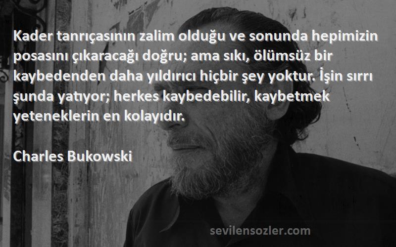 Charles Bukowski Sözleri 
Kader tanrıçasının zalim olduğu ve sonunda hepimizin posasını çıkaracağı doğru; ama sıkı, ölümsüz bir kaybedenden daha yıldırıcı hiçbir şey yoktur. İşin sırrı şunda yatıyor; herkes kaybedebilir, kaybetmek yeteneklerin en kolayıdır.