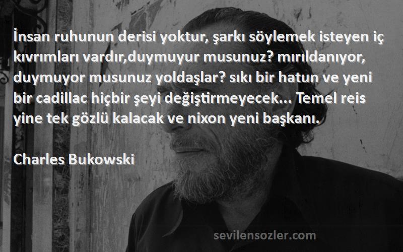 Charles Bukowski Sözleri 
İnsan ruhunun derisi yoktur, şarkı söylemek isteyen iç kıvrımları vardır,duymuyur musunuz? mırıldanıyor, duymuyor musunuz yoldaşlar? sıkı bir hatun ve yeni bir cadillac hiçbir şeyi değiştirmeyecek... Temel reis yine tek gözlü kalacak ve nixon yeni başkanı.