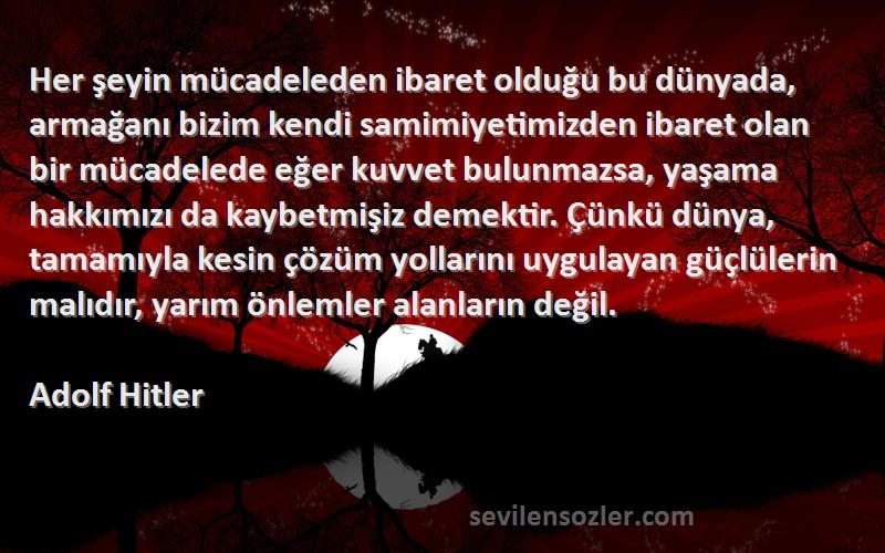 Adolf Hitler Sözleri 
Her şeyin mücadeleden ibaret olduğu bu dünyada, armağanı bizim kendi samimiyetimizden ibaret olan bir mücadelede eğer kuvvet bulunmazsa, yaşama hakkımızı da kaybetmişiz demektir. Çünkü dünya, tamamıyla kesin çözüm yollarını uygulayan güçlülerin malıdır, yarım önlemler alanların değil.