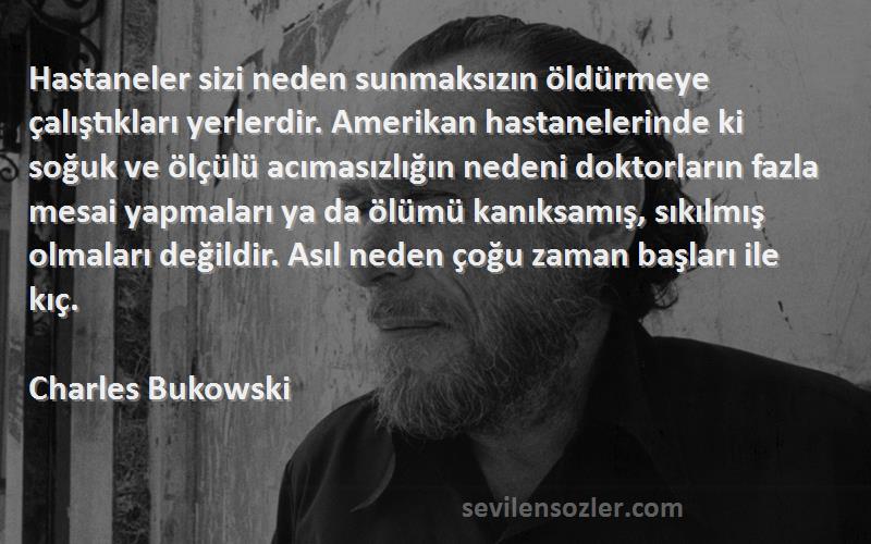 Charles Bukowski Sözleri 
Hastaneler sizi neden sunmaksızın öldürmeye çalıştıkları yerlerdir. Amerikan hastanelerinde ki soğuk ve ölçülü acımasızlığın nedeni doktorların fazla mesai yapmaları ya da ölümü kanıksamış, sıkılmış olmaları değildir. Asıl neden çoğu zaman başları ile kıç.