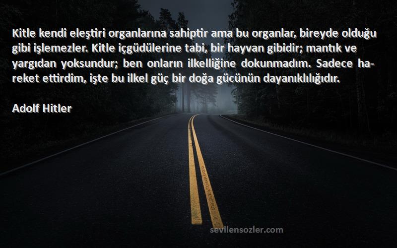 Adolf Hitler Sözleri 
Kitle kendi eleştiri organlarına sahiptir ama bu organlar, bireyde olduğu gibi işlemezler. Kitle içgüdülerine tabi, bir hayvan gibidir; mantık ve yargıdan yoksundur; ben onların ilkelliğine dokunmadım. Sadece ha­reket ettirdim, işte bu ilkel güç bir doğa gücünün dayanıklılığıdır.