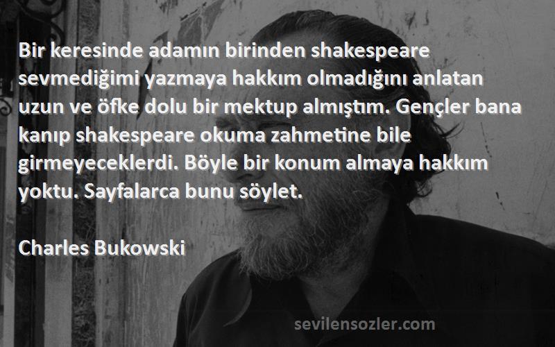 Charles Bukowski Sözleri 
Bir keresinde adamın birinden shakespeare sevmediğimi yazmaya hakkım olmadığını anlatan uzun ve öfke dolu bir mektup almıştım. Gençler bana kanıp shakespeare okuma zahmetine bile girmeyeceklerdi. Böyle bir konum almaya hakkım yoktu. Sayfalarca bunu söylet.