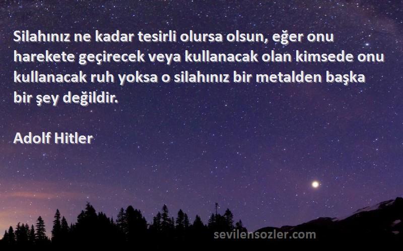 Adolf Hitler Sözleri 
Silahınız ne kadar tesirli olursa olsun, eğer onu harekete geçirecek veya kullanacak olan kimsede onu kullanacak ruh yoksa o silahınız bir metalden başka bir şey değildir.