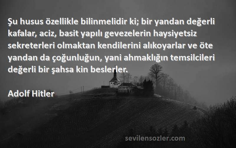 Adolf Hitler Sözleri 
Şu husus özellikle bilinmelidir ki; bir yandan değerli kafalar, aciz, basit yapılı gevezelerin haysiyetsiz sekreterleri olmaktan kendilerini alıkoyarlar ve öte yandan da çoğunluğun, yani ahmaklığın temsilcileri değerli bir şahsa kin beslerler.