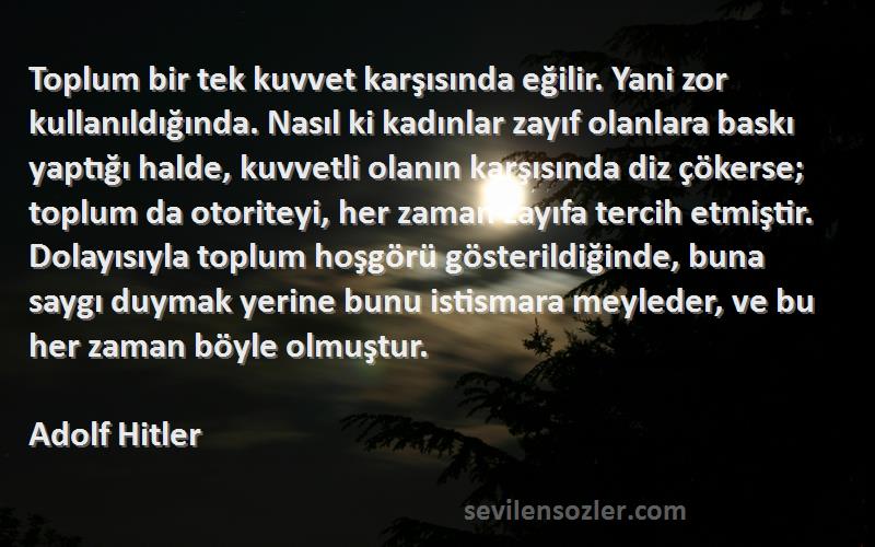 Adolf Hitler Sözleri 
Toplum bir tek kuvvet karşısında eğilir. Yani zor kullanıldığında. Nasıl ki kadınlar zayıf olanlara baskı yaptığı halde, kuvvetli olanın karşısında diz çökerse; toplum da otoriteyi, her zaman zayıfa tercih etmiştir. Dolayısıyla toplum hoşgörü gösterildiğinde, buna saygı duymak yerine bunu istismara meyleder, ve bu her zaman böyle olmuştur.