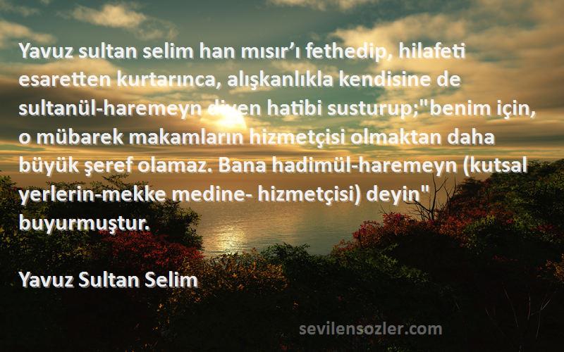 Yavuz Sultan Selim Sözleri 
Yavuz sultan selim han mısır’ı fethedip, hilafeti esaretten kurtarınca, alışkanlıkla kendisine de sultanül-haremeyn diyen hatibi susturup;benim için, o mübarek makamların hizmetçisi olmaktan daha büyük şeref olamaz. Bana hadimül-haremeyn (kutsal yerlerin-mekke medine- hizmetçisi) deyin buyurmuştur.