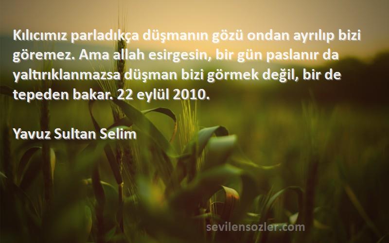 Yavuz Sultan Selim Sözleri 
Kılıcımız parladıkça düşmanın gözü ondan ayrılıp bizi göremez. Ama allah esirgesin, bir gün paslanır da yaltırıklanmazsa düşman bizi görmek değil, bir de tepeden bakar. 22 eylül 2010.