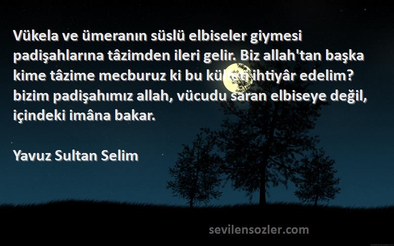 Yavuz Sultan Selim Sözleri 
Vükela ve ümeranın süslü elbiseler giymesi padişahlarına tâzimden ileri gelir. Biz allah'tan başka kime tâzime mecburuz ki bu külfeti ihtiyâr edelim?bizim padişahımız allah, vücudu saran elbiseye değil, içindeki imâna bakar.