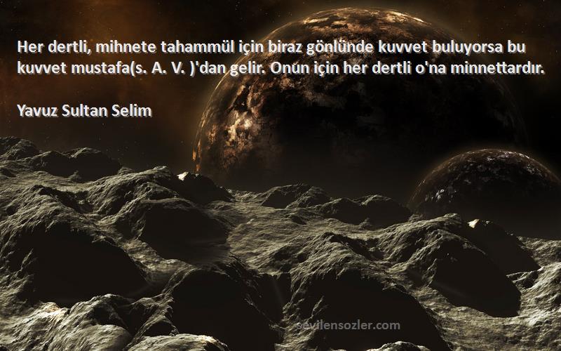 Yavuz Sultan Selim Sözleri 
Her dertli, mihnete tahammül için biraz gönlünde kuvvet buluyorsa bu kuvvet mustafa(s. A. V. )'dan gelir. Onun için her dertli o'na minnettardır.