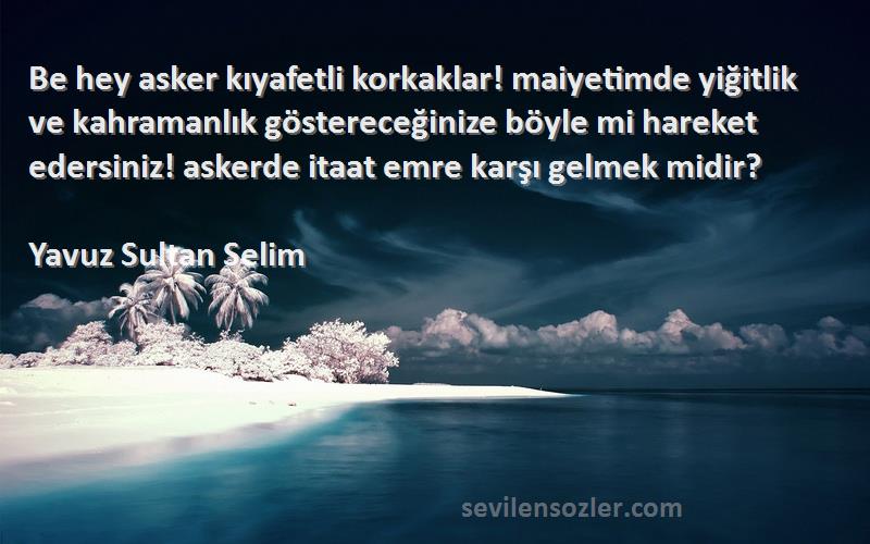 Yavuz Sultan Selim Sözleri 
Be hey asker kıyafetli korkaklar! maiyetimde yiğitlik ve kahramanlık göstereceğinize böyle mi hareket edersiniz! askerde itaat emre karşı gelmek midir?