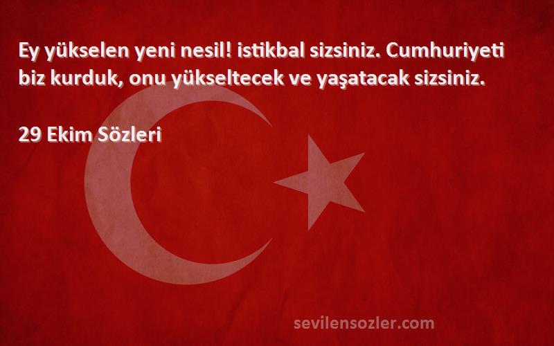 29 Ekim  Sözleri 
Ey yükselen yeni nesil! istikbal sizsiniz. Cumhuriyeti biz kurduk, onu yükseltecek ve yaşatacak sizsiniz.