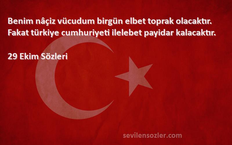 29 Ekim  Sözleri 
Benim nâçiz vücudum birgün elbet toprak olacaktır. Fakat türkiye cumhuriyeti ilelebet payidar kalacaktır.