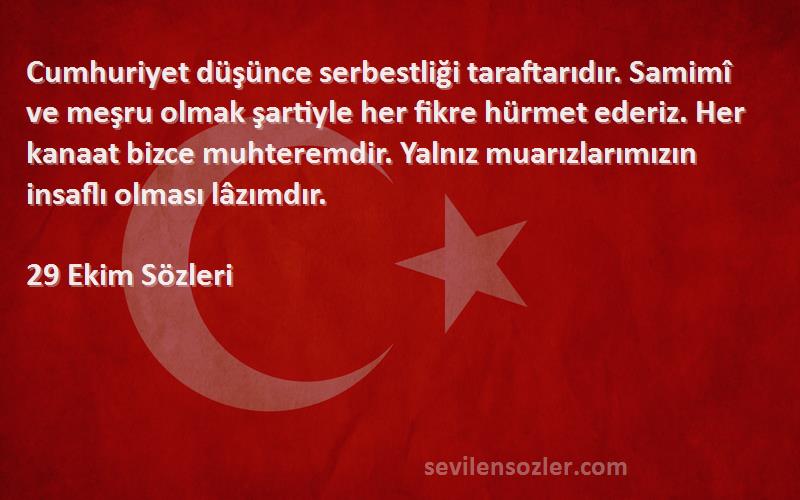 29 Ekim  Sözleri 
Cumhuriyet düşünce serbestliği taraftarıdır. Samimî ve meşru olmak şartiyle her fikre hürmet ederiz. Her kanaat bizce muhteremdir. Yalnız muarızlarımızın insaflı olması lâzımdır.