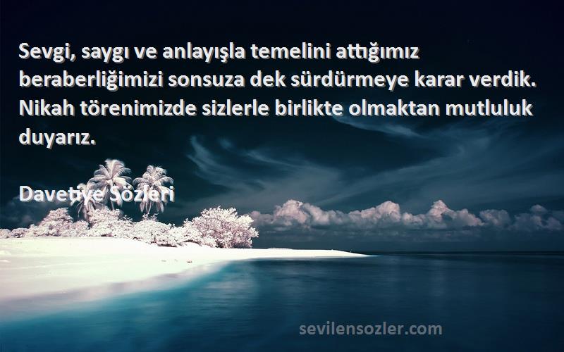 Davetiye  Sözleri 
Sevgi, saygı ve anlayışla temelini attığımız beraberliğimizi sonsuza dek sürdürmeye karar verdik. Nikah törenimizde sizlerle birlikte olmaktan mutluluk duyarız.