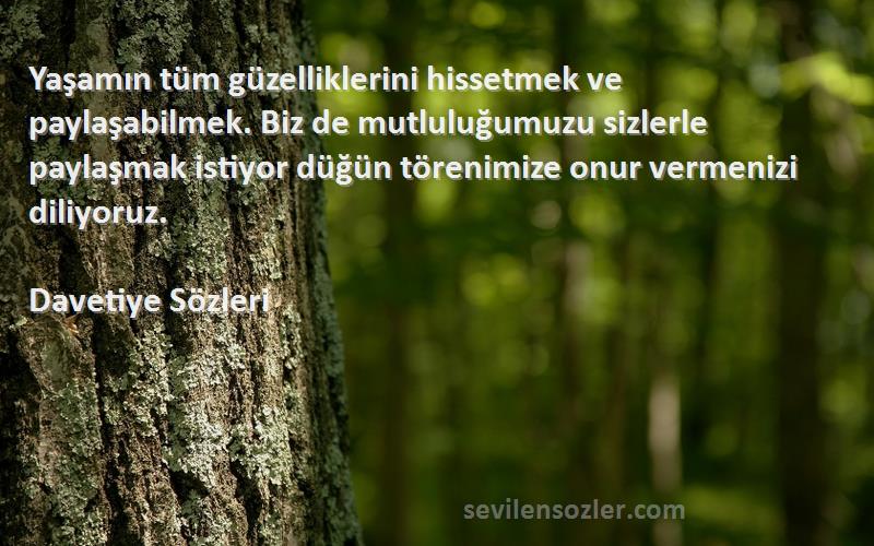 Davetiye  Sözleri 
Yaşamın tüm güzelliklerini hissetmek ve paylaşabilmek. Biz de mutluluğumuzu sizlerle paylaşmak istiyor düğün törenimize onur vermenizi diliyoruz.