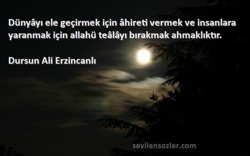 Dursun Ali Erzincanlı Sözleri 
Dünyâyı ele geçirmek için âhireti vermek ve insanlara yaranmak için allahü teâlâyı bırakmak ahmaklıktır.