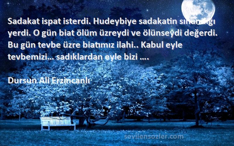 Dursun Ali Erzincanlı Sözleri 
Sadakat ispat isterdi. Hudeybiye sadakatin sınandığı yerdi. O gün biat ölüm üzreydi ve ölünseydi değerdi. Bu gün tevbe üzre biatımız ilahi.. Kabul eyle tevbemizi… sadıklardan eyle bizi ….