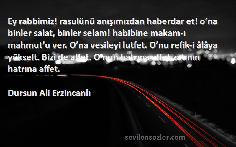 Dursun Ali Erzincanlı Sözleri 
Ey rabbimiz! rasulünü anışımızdan haberdar et! o’na binler salat, binler selam! habibine makam-ı mahmut’u ver. O’na vesileyi lutfet. O’nu refik-i âlâya yükselt. Bizi de affet. O’nun hatrına affet,zatının hatrına affet.