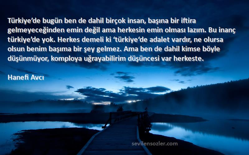 Hanefi Avcı Sözleri 
Türkiye’de bugün ben de dahil birçok insan, başına bir iftira gelmeyeceğinden emin değil ama herkesin emin olması lazım. Bu inanç türkiye’de yok. Herkes demeli ki ‘türkiye‘de adalet vardır, ne olursa olsun benim başıma bir şey gelmez. Ama ben de dahil kimse böyle düşünmüyor, komploya uğrayabilirim düşüncesi var herkeste.