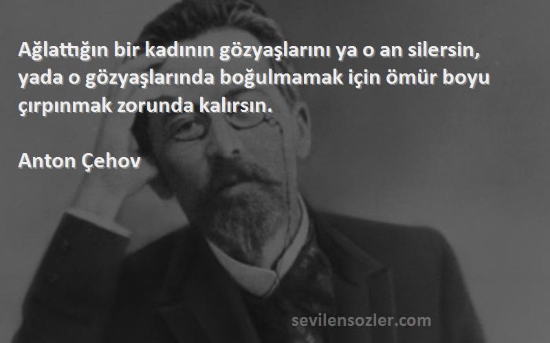 Anton Çehov Sözleri 
Ağlattığın bir kadının gözyaşlarını ya o an silersin, yada o gözyaşlarında boğulmamak için ömür boyu çırpınmak zorunda kalırsın.