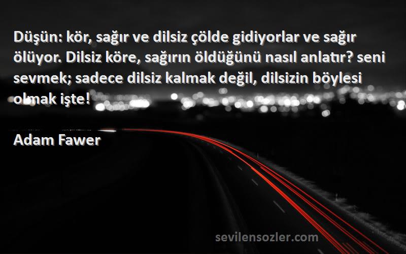 Adam Fawer Sözleri 
Düşün: kör, sağır ve dilsiz çölde gidiyorlar ve sağır ölüyor. Dilsiz köre, sağırın öldüğünü nasıl anlatır? seni sevmek; sadece dilsiz kalmak değil, dilsizin böylesi olmak işte!