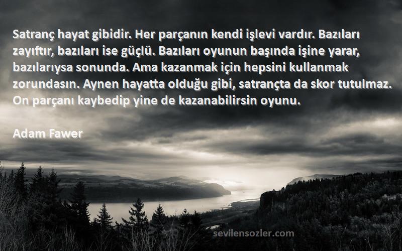 Adam Fawer Sözleri 
Satranç hayat gibidir. Her parçanın kendi işlevi vardır. Bazıları zayıftır, bazıları ise güçlü. Bazıları oyunun başında işine yarar, bazılarıysa sonunda. Ama kazanmak için hepsini kullanmak zorundasın. Aynen hayatta olduğu gibi, satrançta da skor tutulmaz. On parçanı kaybedip yine de kazanabilirsin oyunu.