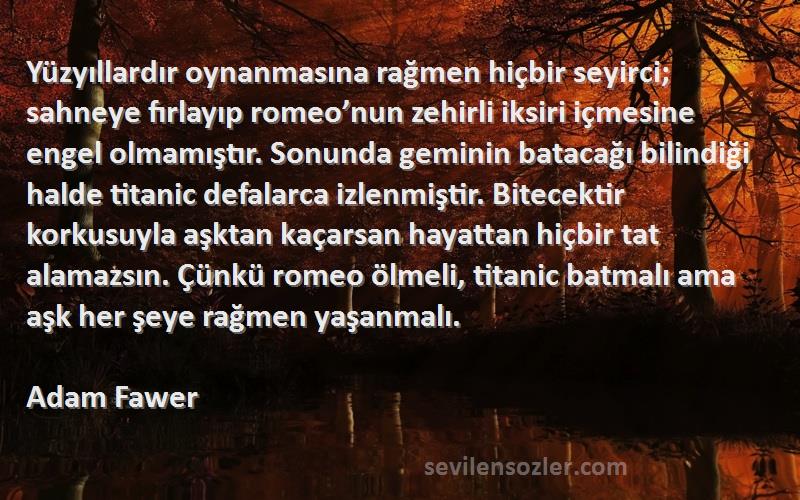 Adam Fawer Sözleri 
Yüzyıllardır oynanmasına rağmen hiçbir seyirci; sahneye fırlayıp romeo’nun zehirli iksiri içmesine engel olmamıştır. Sonunda geminin batacağı bilindiği halde titanic defalarca izlenmiştir. Bitecektir korkusuyla aşktan kaçarsan hayattan hiçbir tat alamazsın. Çünkü romeo ölmeli, titanic batmalı ama aşk her şeye rağmen yaşanmalı.