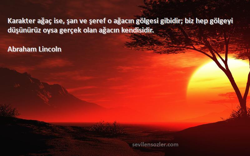 Abraham Lincoln Sözleri 
Karakter ağaç ise, şan ve şeref o ağacın gölgesi gibidir; biz hep gölgeyi düşünürüz oysa gerçek olan ağacın kendisidir.