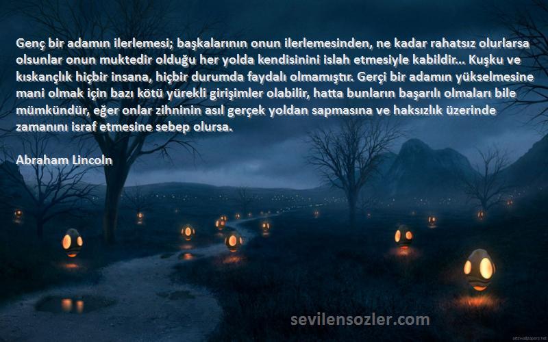 Abraham Lincoln Sözleri 
Genç bir adamın ilerlemesi; başkalarının onun ilerlemesinden, ne kadar rahatsız olurlarsa olsunlar onun muktedir olduğu her yolda kendisinini islah etmesiyle kabildir... Kuşku ve kıskançlık hiçbir insana, hiçbir durumda faydalı olmamıştır. Gerçi bir adamın yükselmesine mani olmak için bazı kötü yürekli girişimler olabilir, hatta bunların başarılı olmaları bile mümkündür, eğer onlar zihninin asıl gerçek yoldan sapmasına ve haksızlık üzerinde zamanını israf etmesine sebep olursa.