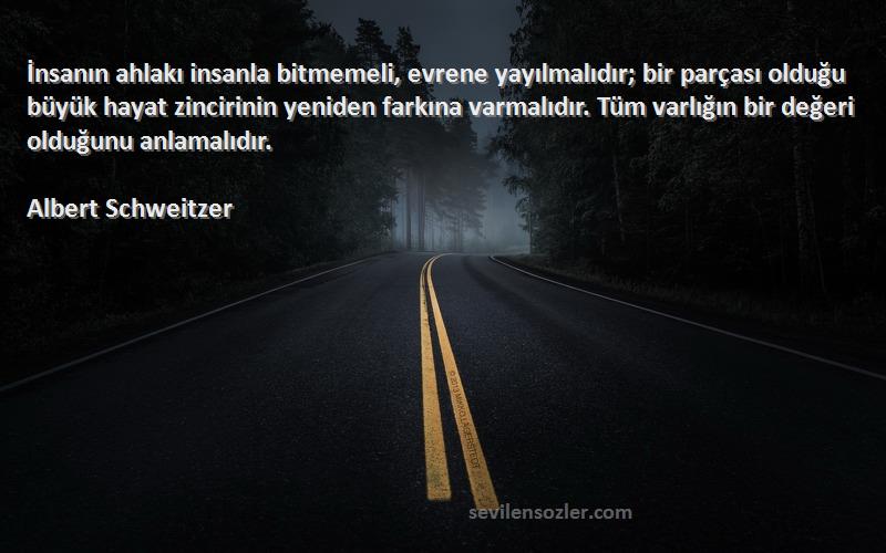 Albert Schweitzer Sözleri 
İnsanın ahlakı insanla bitmemeli, evrene yayılmalıdır; bir parçası olduğu büyük hayat zincirinin yeniden farkına varmalıdır. Tüm varlığın bir değeri olduğunu anlamalıdır.