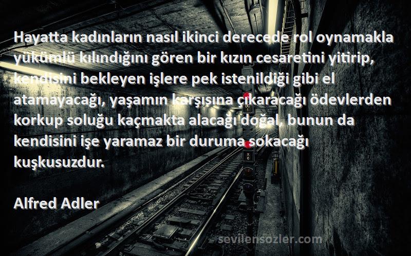 Alfred Adler Sözleri 
Hayatta kadınların nasıl ikinci derecede rol oynamakla yükümlü kılındığını gören bir kızın cesaretini yitirip, kendisini bekleyen işlere pek istenildiği gibi el atamayacağı, yaşamın karşısına çıkaracağı ödevlerden korkup soluğu kaçmakta alacağı doğal, bunun da kendisini işe yaramaz bir duruma sokacağı kuşkusuzdur.