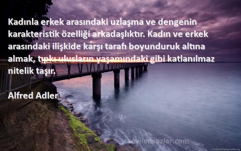 Alfred Adler Sözleri 
Kadınla erkek arasındaki uzlaşma ve dengenin karakteristik özelliği arkadaşlıktır. Kadın ve erkek arasındaki ilişkide karşı tarafı boyunduruk altına almak, tıpkı ulusların yaşamındaki gibi katlanılmaz nitelik taşır.