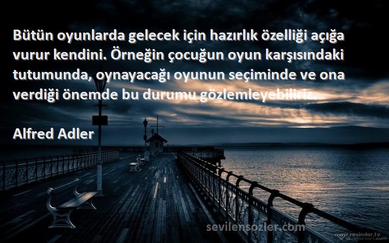 Alfred Adler Sözleri 
Bütün oyunlarda gelecek için hazırlık özelliği açığa vurur kendini. Örneğin çocuğun oyun karşısındaki tutumunda, oynayacağı oyunun seçiminde ve ona verdiği önemde bu durumu gözlemleyebiliriz.