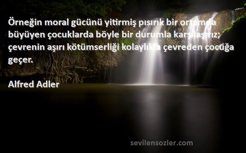 Alfred Adler Sözleri 
Örneğin moral gücünü yitirmiş pısırık bir ortamda büyüyen çocuklarda böyle bir durumla karşılaşırız; çevrenin aşırı kötümserliği kolaylıkla çevreden çocuğa geçer.