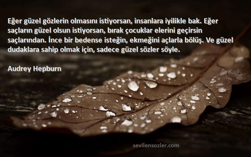 Audrey Hepburn Sözleri 
Eğer güzel gözlerin olmasını istiyorsan, insanlara iyilikle bak. Eğer saçların güzel olsun istiyorsan, bırak çocuklar elerini geçirsin saçlarından. İnce bir bedense isteğin, ekmeğini açlarla bölüş. Ve güzel dudaklara sahip olmak için, sadece güzel sözler söyle.