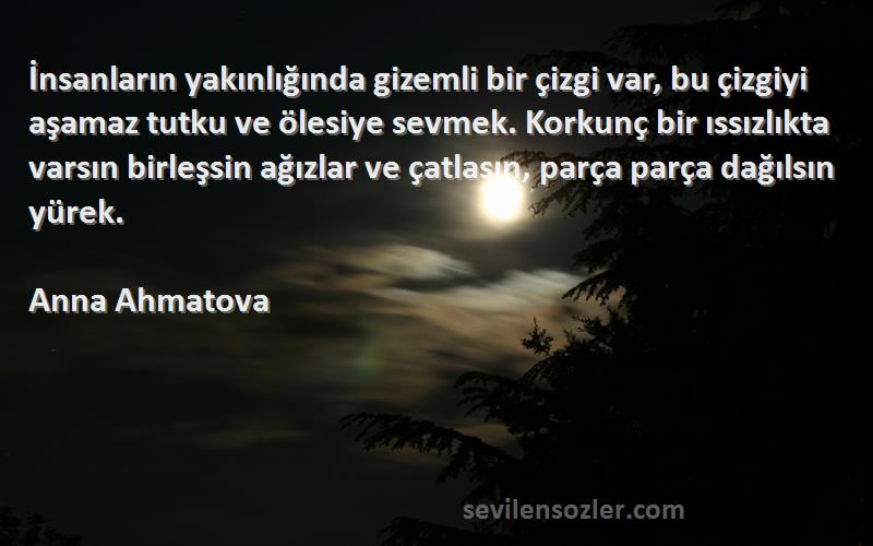 Anna Ahmatova Sözleri 
İnsanların yakınlığında gizemli bir çizgi var, bu çizgiyi aşamaz tutku ve ölesiye sevmek. Korkunç bir ıssızlıkta varsın birleşsin ağızlar ve çatlasın, parça parça dağılsın yürek.