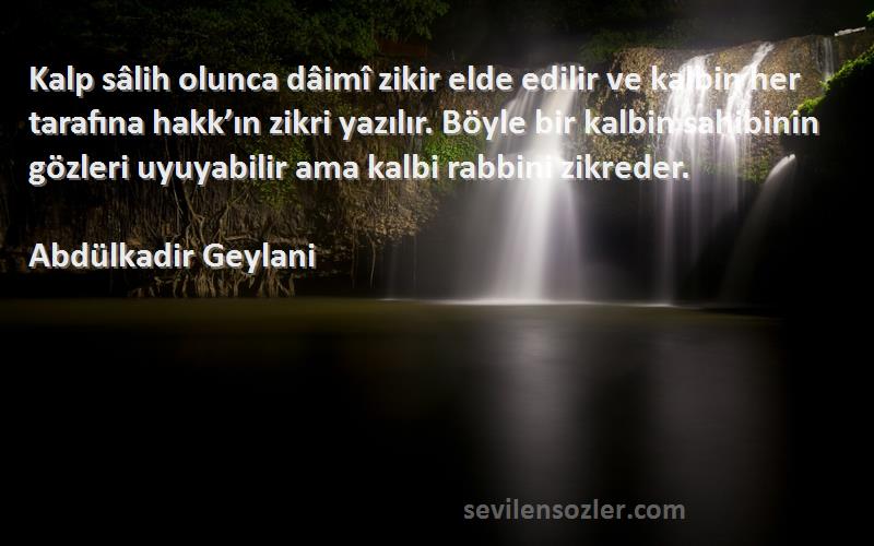 Abdülkadir Geylani Sözleri 
Kalp sâlih olunca dâimî zikir elde edilir ve kalbin her tarafına hakk’ın zikri yazılır. Böyle bir kalbin sahibinin gözleri uyuyabilir ama kalbi rabbini zikreder.