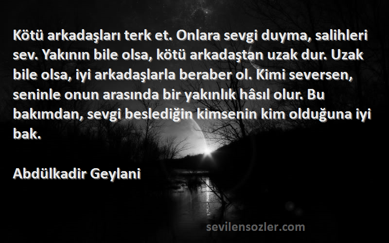 Abdülkadir Geylani Sözleri 
Kötü arkadaşları terk et. Onlara sevgi duyma, salihleri sev. Yakının bile olsa, kötü arkadaştan uzak dur. Uzak bile olsa, iyi arkadaşlarla beraber ol. Kimi seversen, seninle onun arasında bir yakınlık hâsıl olur. Bu bakımdan, sevgi beslediğin kimsenin kim olduğuna iyi bak.