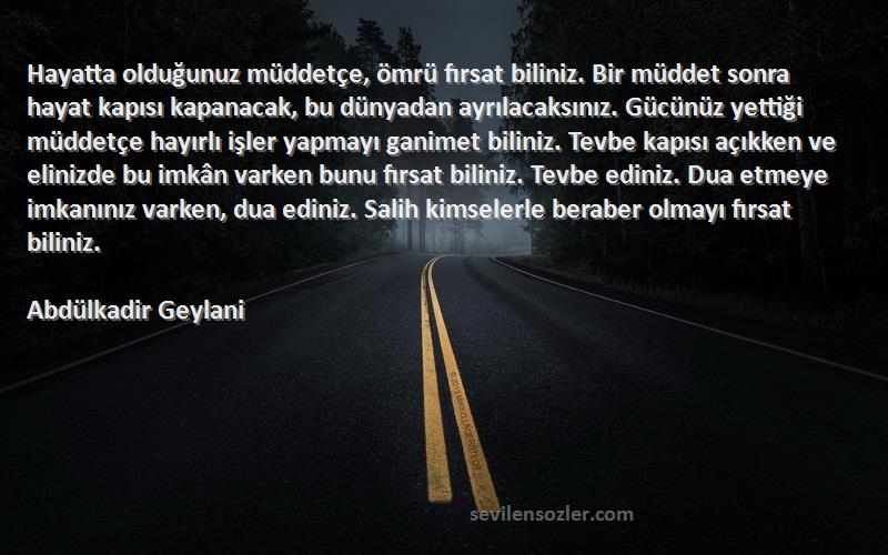 Abdülkadir Geylani Sözleri 
Hayatta olduğunuz müddetçe, ömrü fırsat biliniz. Bir müddet sonra hayat kapısı kapanacak, bu dünyadan ayrılacaksınız. Gücünüz yettiği müddetçe hayırlı işler yapmayı ganimet biliniz. Tevbe kapısı açıkken ve elinizde bu imkân varken bunu fırsat biliniz. Tevbe ediniz. Dua etmeye imkanınız varken, dua ediniz. Salih kimselerle beraber olmayı fırsat biliniz.